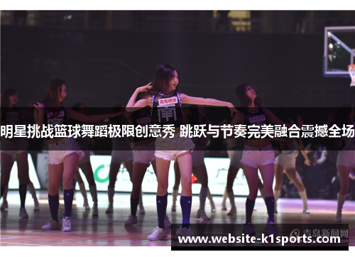 明星挑战篮球舞蹈极限创意秀 跳跃与节奏完美融合震撼全场