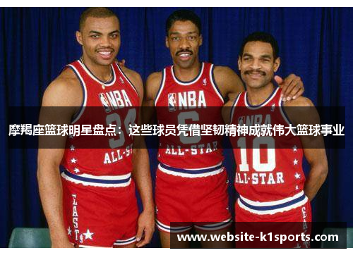 摩羯座篮球明星盘点：这些球员凭借坚韧精神成就伟大篮球事业