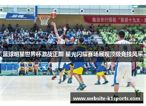 篮球明星世界杯激战正酣 星光闪耀赛场展现顶级竞技风采