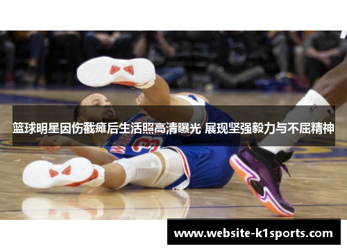篮球明星因伤截瘫后生活照高清曝光 展现坚强毅力与不屈精神
