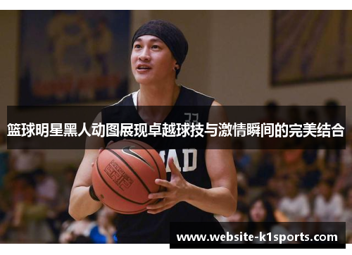 篮球明星黑人动图展现卓越球技与激情瞬间的完美结合