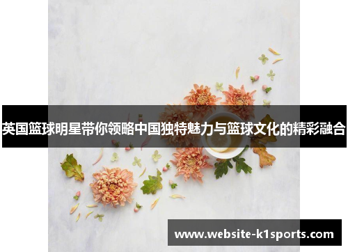 英国篮球明星带你领略中国独特魅力与篮球文化的精彩融合